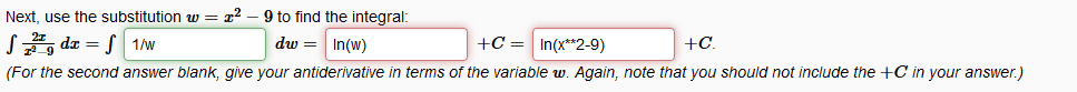 Next, use the substitution w = x2
9 to find the integral:
S, da = S 1/w
dw = In(w)
+C = In(x**2-9)
+C.
(For the second answer blank, give your antiderivative in terms of the variable w. Again, note that you should not include the +C in your answer.)
