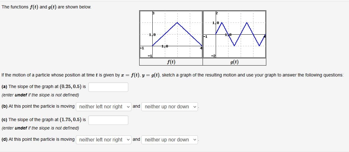 The functions f(t) and g(t) are shown below.
1,0
-1
f(t)
g(t)
If the motion of a particle whose position at time t is given by z = f(t), y = g(t), sketch a graph of the resulting motion and use your graph to answer the following questions:
(a) The slope of the graph at (0.25, 0.5) is
(enter undef if the slope is not defined)
(b) At this point the particle is moving neither left nor right v and neither up nor down
(c) The slope of the graph at (1.75, 0.5) is
(enter undef if the slope is not defined)
(d) At this point the particle is moving neither left nor right v and neither up nor down
