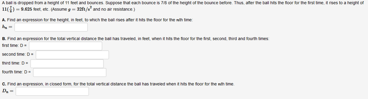 A ball is dropped from a height of 11 feet and bounces. Suppose that each bounce is 7/8 of the height of the bounce before. Thus, after the ball hits the floor for the first time, it rises to a height of
11()
= 9.625 feet, etc. (Assume g = 32ft/s and no air resistance.)
A. Find an expression for the height, in feet, to which the ball rises after it hits the floor for the nth time:
hn =
B. Find an expression for the total vertical distance the ball has traveled, in feet, when it hits the floor for the first, second, third and fourth times:
first time: D=
second time:D =
third time: D =
fourth time: D =
C. Find an expression, in closed form, for the total vertical distance the ball has traveled when it hits the floor for the nth time.
Dn =
