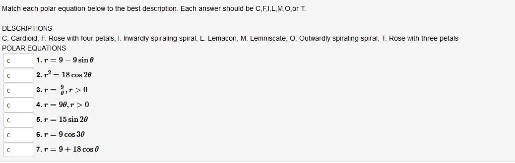 Match each polar equation below to the best description. Each answer should be C,F,I,L,M,0,or T.
DESCRIPTIONS
C. Cardioid, F. Rose with four petals, I. Inwardly spiraling spiral, L. Lemacon, M. Lemniscate, O. Outwardly spiraling spiral, T. Rose with three petals
POLAR EQUATIONS
1. r = 9 – 9 sin e
2. r2 = 18 cos 20
3. r = ,r> 0
4. r = 90, r > 0
5. r = 15 sin 20
6. r = 9 cos 30
7. r = 9+ 18 cos e
