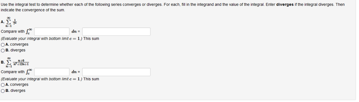 Use the integral test to determine whether each of the following series converges or diverges. For each, fill in the integrand and the value of the integral. Enter diverges if the integral diverges. Then
indicate the convergence of the sum.
A.
roo
Compare with
dn =
(Evaluate your integral with bottom limit c= 1.) This sum
OA. converges
OB. diverges
B. E T112n+1
Compare with S
dn =
(Evaluate your integral with bottom limit c = 1.) This sum
OA. converges
OB. diverges
