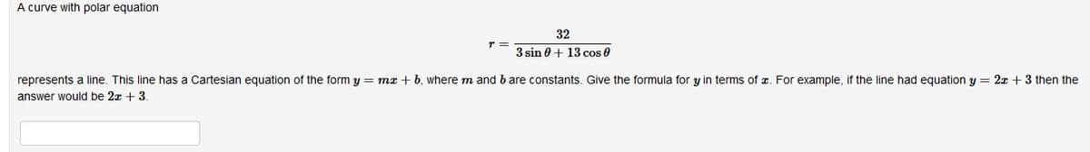 A curve with polar equation
32
3 sin 0 + 13 cos 0
represents a line. This line has a Cartesian equation of the form y = m + b, where m and b are constants. Give the formula for y in terms of z. For example, if the line had equation y = 2x + 3 then the
answer would be 2x + 3
