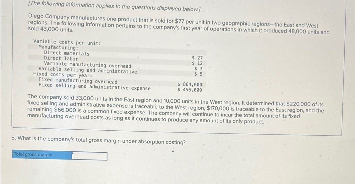 [The following information applies to the questions displayed below.]
Diego Company manufactures one product that is sold for $77 per unit in two geographic regions-the East and West
regions. The following information pertains to the company's first year of operations in which it produced 48,000 units and
sold 43,000 units.
Variable costs per unit:
Manufacturing:
Direct materials
Direct labor
Variable manufacturing overhead
Variable selling and administrative
Fixed costs per year:
Fixed manufacturing overhead
$ 27
$ 12
Fixed selling and administrative expense
$ 3
$ 5
$ 864,000
$ 456,000
The company sold 33,000 units in the East region and 10,000 units in the West region. It determined that $220,000 of its
fixed selling and administrative expense is traceable to the West region, $170,000 is traceable to the East region, and the
remaining $66,000 is a common fixed expense. The company will continue to incur the total amount of its fixed
manufacturing overhead costs as long as it continues to produce any amount of its only product.
5. What is the company's total gross margin under absorption costing?
Total gross margin