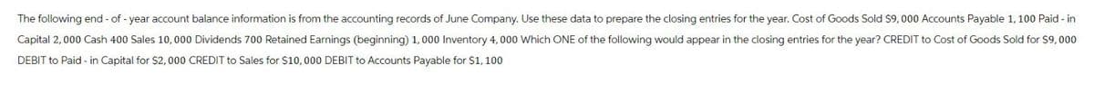 The following end-of-year account balance information is from the accounting records of June Company. Use these data to prepare the closing entries for the year. Cost of Goods Sold $9,000 Accounts Payable 1,100 Paid-in
Capital 2,000 Cash 400 Sales 10,000 Dividends 700 Retained Earnings (beginning) 1,000 Inventory 4,000 Which ONE of the following would appear in the closing entries for the year? CREDIT to Cost of Goods Sold for $9,000
DEBIT to Paid-in Capital for $2,000 CREDIT to Sales for $10,000 DEBIT to Accounts Payable for $1,100