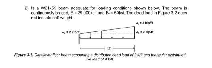 2) Is a W21x55 beam adequate for loading conditions shown below. The beam is
continuously braced, E = 29,000ksi, and Fy = 50ksi. The dead load in Figure 3-2 does
not include self-weight.
w₁ = 4 kip/ft
W₂ = 2 kip/ft
W = 2 kip/ft
12"
Figure 3-2. Cantilever floor beam supporting a distributed dead load of 2 k/ft and triangular distributed
live load of 4 k/ft.