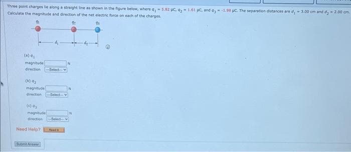 Three point charges le along a straight line as shown in the figure below, where q,- 5.82 pc, q₂ 1.61 pc, and q,-1.98 uc. The separation distances are d, 3.00 cm and d₂2.00 cm.
Calculate the magnitude and direction of the net electric force on each of the charges.
9
93
(a) 9₂
magnitude
direction -Select-
(b) 9₂
magnitude
direction -Select-
magnitude
direction -Select-
Need Help? Pa
Submit Answer
92