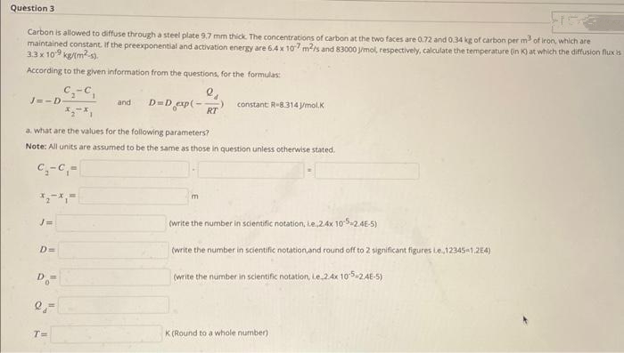 Question 3
which are
Carbon is allowed to diffuse through a steel plate 9.7 mm thick. The concentrations of carbon at the two faces are 0.72 and 0.34 kg of carbon per m³ of iron,
maintained constant. If the preexponential and activation energy are 6.4 x 107 m²/s and 83000 J/mol, respectively, calculate the temperature (in K) at which the diffusion flux is
3.3 x 10-9 kg/(m²).
According to the given information from the questions, for the formulas:
J=-D-
D=
C₂-C
Do=
2 =
-C₁
T=
and
a. what are the values for the following parameters?
Note: All units are assumed to be the same as those in question unless otherwise stated.
C₁-C₁-
e₁
D=D_exp(- RT
constant R-8.314 J/mol.K
m
(write the number in scientific notation, le.,2.4x 10-5-2.4E-5)
(write the number in scientific notation, and round off to 2 significant figures Le..12345-1,2E4)
(write the number in scientific notation, i.e.2.4x 10-5-2.4E-5)
K(Round to a whole number)