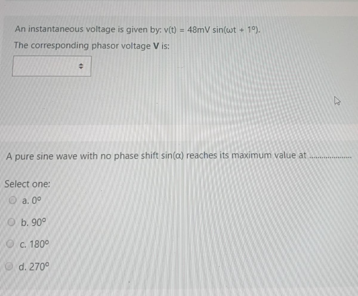 An instantaneous voltage is given by: v(t) = 48mV sin(wt + 1°).
%3D
The corresponding phasor voltage V is:
A pure sine wave with no phase shift sin(a) reaches its maximum value at
**********..
Select one:
Oa. 0°
O b. 90°
O c. 180°
O d. 270°
