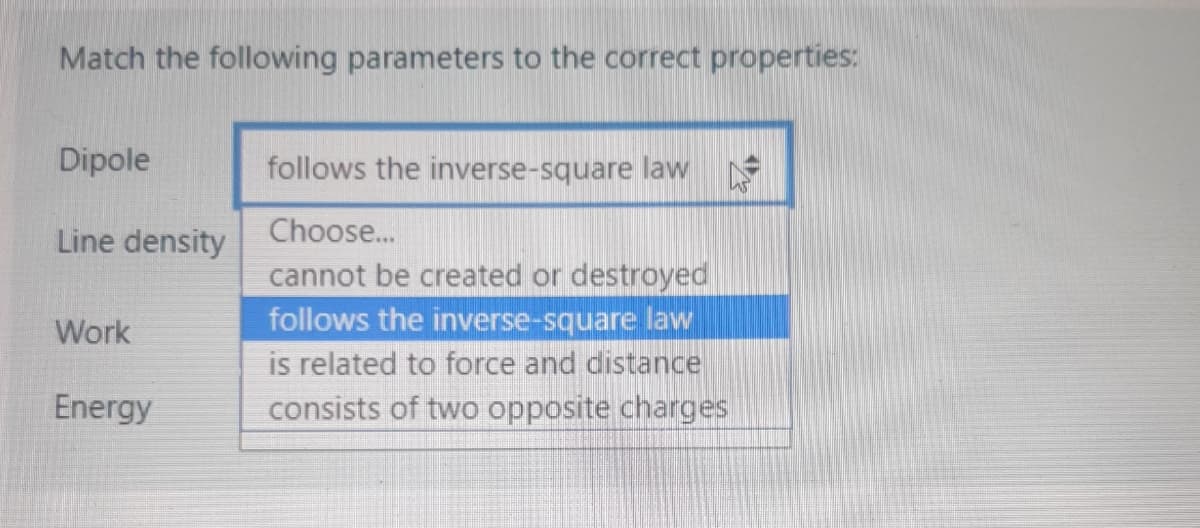 Match the following parameters to the correct properties:
Dipole
follows the inverse-square law
Line density
Choose...
cannot be created or destroyed
follows the inverse-square law
is related to force and distance
consists of two opposite charges
Work
Energy
