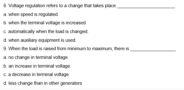 8. Voltage regulation refers to a change that takes place
a. when speed is regulated.
b. when the terminal voltage is increased.
c. automatically when the load is changed.
d. when auxiliary equipment is used.
9. When the load is raised from minimum to maximum, there is
a. no change in terminal voltage.
b. an increase in terminal voltage.
c. a decrease in terminal voltage.
d. less change than in other generators