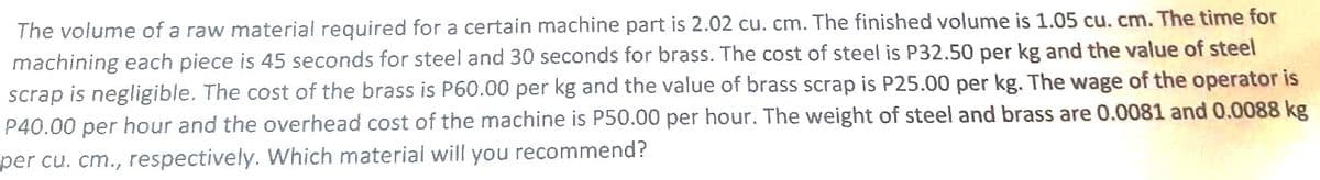 The volume of a raw material required for a certain machine part is 2.02 cu. cm. The finished volume is 1.05 cu. cm. The time for
machining each piece is 45 seconds for steel and 30 seconds for brass. The cost of steel is P32.50 per kg and the value of steel
scrap is negligible. The cost of the brass is P60.00 per kg and the value of brass scrap is P25.00 per kg. The wage of the operator is
P40.00 per hour and the overhead cost of the machine is P50.00 per hour. The weight of steel and brass are 0.0081 and 0.0088 kg
per cu. cm., respectively. Which material will you recommend?