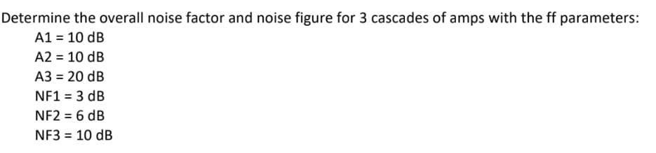 Determine the overall noise factor and noise figure for 3 cascades of amps with the ff parameters:
A1 = 10 dB
A2 = 10 dB
A3 = 20 dB
NF1 = 3 dB
NF2 = 6 dB
NF3 = 10 dB