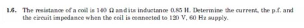 1.6. The resistance of a coil is 140 22 and its inductance 0.85 H. Determine the current, the p.f. and
the circuit impedance when the coil is connected to 120 V, 60 Hz supply.