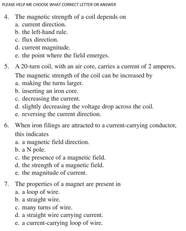 PLEASE HELP ME CHOOSE WHAT CORRECT LETTER OR ANSWER
4. The magnetic strength of a coil depends on
a. current direction.
b. the left-hand rule.
c. flux direction.
d. current magnitude.
e. the point where the field emerges.
5. A 20-turn coil, with an air core, carries a current of 2 amperes.
The magnetic strength of the coil can be increased by
a. making the turns larger.
b. inserting an iron core.
c. decreasing the current.
d. slightly decreasing the voltage drop across the coil.
e. reversing the current direction.
6. When iron filings are attracted to a current-carrying conductor,
this indicates
a. a magnetic field direction.
b. a N pole.
c. the presence of a magnetic field.
d. the strength of a magnetic field.
e. the magnitude of current.
7. The properties of a magnet are present in
a. a loop of wire.
b. a straight wire.
c. many turns of wire.
d. a straight wire carrying current.
e. a current-carrying loop of wire.