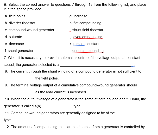 B. Select the correct answer to questions 7 through 12 from the following list, and place
it in the space provided.
a. field poles
b. diverter rheostat
c. compound-wound generator
d. saturate
j. overcompounding.
e. decrease
k. remain constant
f. shunt generator
1. undercompounding
7. When it is necessary to provide automatic control of the voltage output at constant
speed, the generator selected is a
8. The current through the shunt winding of a compound generator is not sufficient to
the field poles.
g. increase
h. flat compounding
į, shunt field rheostat
9. The terminal voltage output of a cumulative compound-wound generator should
as the load current is increased.
10. When the output voltage of a generator is the same at both no load and full load, the
generator is called a(n)
type.
11. Compound-wound generators are generally designed to be of the
type.
12. The amount of compounding that can be obtained from a generator is controlled by