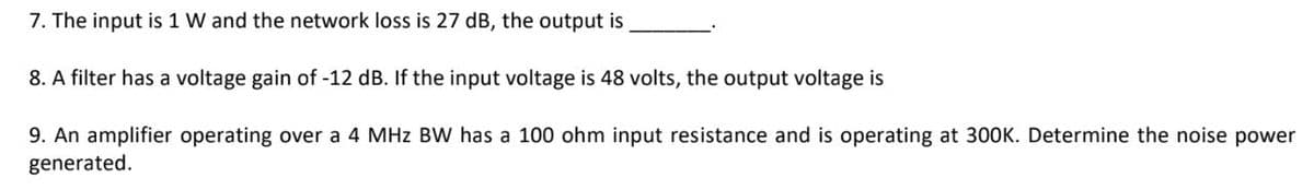 7. The input is 1 W and the network loss is 27 dB, the output is
8. A filter has a voltage gain of -12 dB. If the input voltage is 48 volts, the output voltage is
9. An amplifier operating over a 4 MHz BW has a 100 ohm input resistance and is operating at 300K. Determine the noise power
generated.