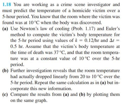 1.18 You are working as a crime scene investigator and
must predict the temperature of a homicide victim over a
5-hour period. You know that the room where the victim was
found was at 10°C when the body was discovered.
(a) Use Newton's law of cooling (Prob. 1.17) and Euler's
method to compute the victim's body temperature for
the 5-hr period using values of k = 0.12/hr and At =
0.5 hr. Assume that the victim's body temperature at
the time of death was 37 °C, and that the room tempera-
ture was at a constant value of 10 °C over the 5-hr
period.
(b) Further investigation reveals that the room temperature
had actually dropped linearly from 20 to 10 °C over the
5-hr period. Repeat the same calculation as in (a) but in-
corporate this new information.
(c) Compare the results from (a) and (b) by plotting them
on the same graph.