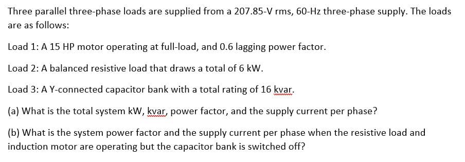 Three parallel three-phase loads are supplied from a 207.85-V rms, 60-Hz three-phase supply. The loads
are as follows:
Load 1: A 15 HP motor operating at full-load, and 0.6 lagging power factor.
Load 2: A balanced resistive load that draws a total of 6 kW.
Load 3: A Y-connected capacitor bank with a total rating of 16 kvar.
www
(a) What is the total system kW, kvar, power factor, and the supply current per phase?
(b) What is the system power factor and the supply current per phase when the resistive load and
induction motor are operating but the capacitor bank is switched off?