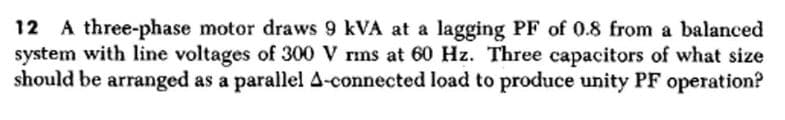 12 A three-phase motor draws 9 kVA at a lagging PF of 0.8 from a balanced
system with line voltages of 300 V rms at 60 Hz. Three capacitors of what size
should be arranged as a parallel A-connected load to produce unity PF operation?