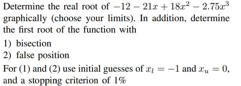 Determine the real root of -12- 21x + 18x² - 2.75x³
graphically (choose your limits). In addition, determine
the first root of the function with
1) bisection
2) false position
For (1) and (2) use initial guesses of x₁ =
and a stopping criterion of 1%
-1 and xu
Xu = 0,