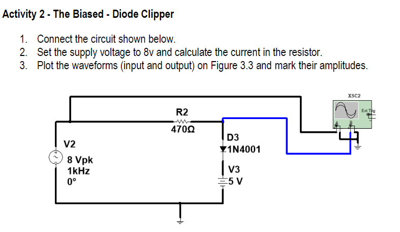 Activity 2 - The Biased - Diode Clipper
1.
Connect the circuit shown below.
2. Set the supply voltage to 8v and calculate the current in the resistor.
3. Plot the waveforms (input and output) on Figure 3.3 and mark their amplitudes.
XSC2
R2
Ext Tig
470Ω
D3
V2
Y1N4001
8 Vpk
1kHz
0°
V3
E5 V
두
