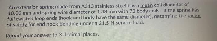 An extension spring made from A313 stainless steel has a mean coil diameter of
10.00 mm and spring wire diameter of 1.38 mm with 72 body coils. If the spring has
full twisted loop ends (hook and body have the same diameter), determine the factor
of safety for end hook bending under a 21.5 N service load.
Round your answer to 3 decimal places.
