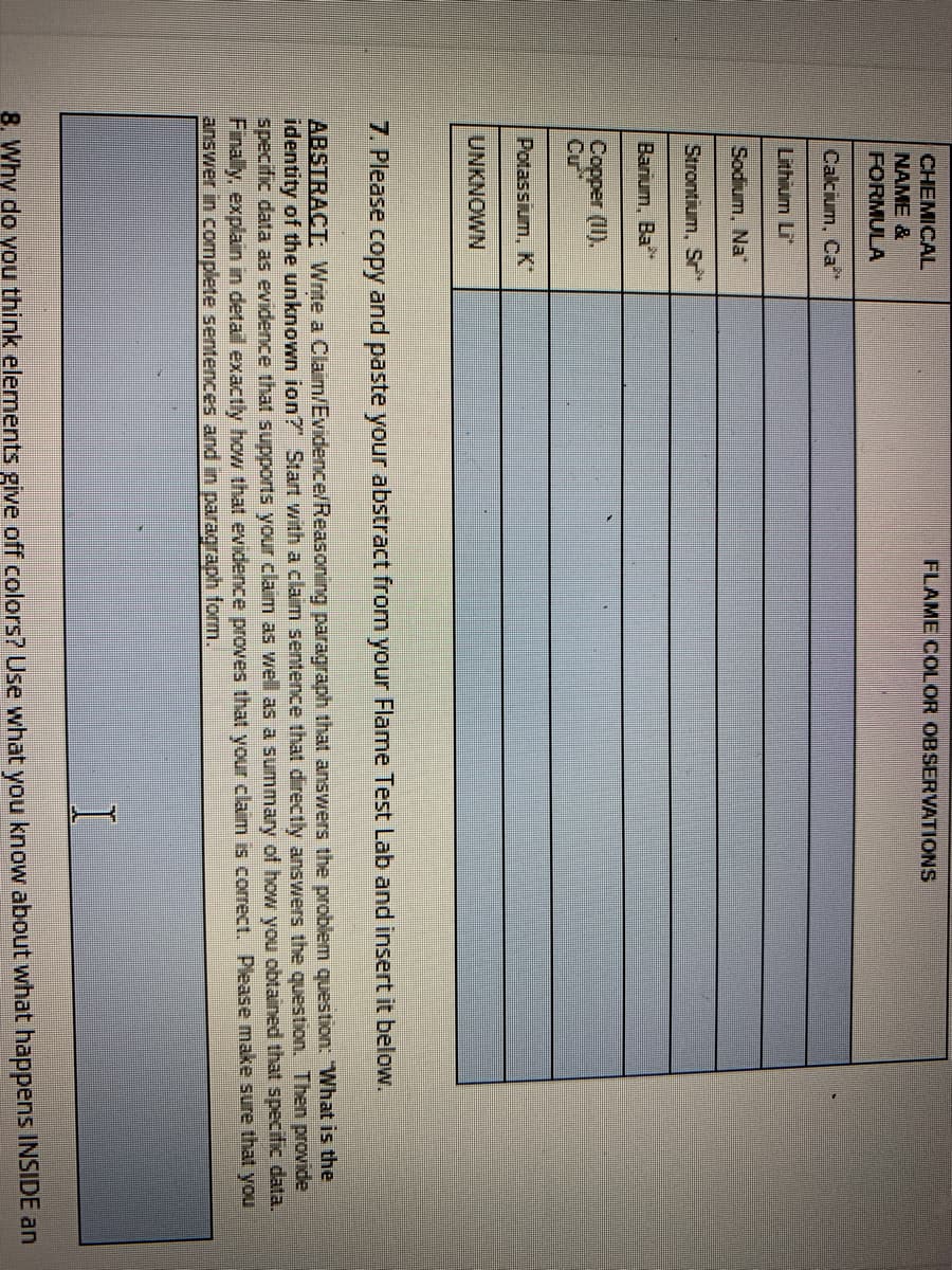CHEMICAL
FLAME COLOR OBSERVATIONS
NAME &
FORMULA
Calcium, Ca
Lithium Li
Sodium, Na"
Strontium, S
Barium, Ba
Copper (II),
Cu
Potassium, K
UNKNOWN
7. Please copy and paste your abstract from your Flame Test Lab and insert it below.
ABSTRACT: Write a Claim/Evidence/Reasoning paragraph that answers the problem question: "What is the
identity of the unknown ion? Start with a claim sentence that directly answers the question. Then provide
specific data as evidence that supports your claim as well as a summary of how you obtained that specific data.
Finally, explain in detail exactly how that eidence proves that your claim is correct. Please make sure that you
answer in complete sentences and in paragraph form.
8. Why do you think elements give off colors? Use what you know about what happens INSIDE an
