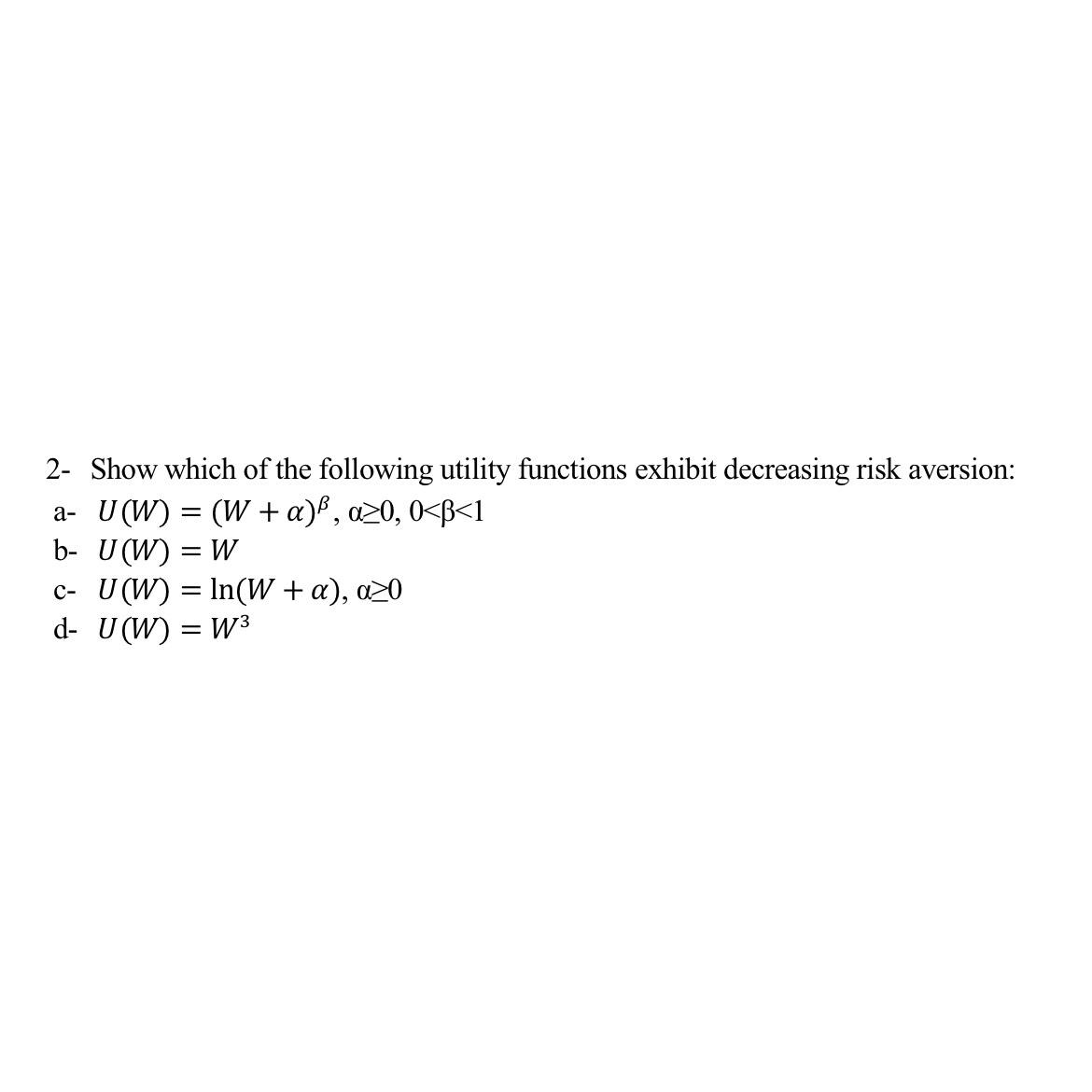 2- Show which of the following utility functions exhibit decreasing risk aversion:
a- U (W) = (W + a)³, a≥0, 0<B<1
b- U(W) = W
c- U(W) = n(W + a), a>0
-
d- U(W) = W³