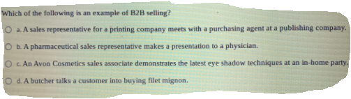 Which of the following is an example of B2B selling?
O a. A sales representative for a printing company meets with a purchasing agent at a publishing company.
b. A pharmaceutical sales representative makes a presentation to a physician.
c An Avon Cosmetics sales associate demonstrates the latest eye shadow techniques at an in-home party.
d. A butcher talks a customer into buying filet mignon.
