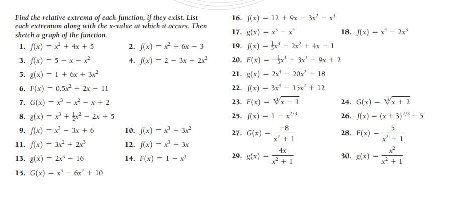 Find the relative extrema of each function, if they exist. List
each extremum along with the x-value at which it occurs. Then
sketch a graph of the function.
1. f(x) = x + 4x + 5
16. f(x) = 12 + 9x – 3x - x
17. g(x) = x - x*
18. f(x) = x* - 2x
19. f(x) = - 2x + 4x - 1
20. F(x) = - + 3x2 - 9x + 2
2. f(x) = x + 6x – 3
3. f(x) = 5 - x - x
4. f(x) = 2 - 3x - 2x
5. g(x) = 1 + 6x + 3x?
21. g(x) = 2x* - 20x + 18
6. F(x) = 0.5x² + 2x - 11
22. f(x) = 3x* - 15x + 12
%3D
7. G(x) = x - x - x + 2
23. F(x) = Vx - 1
24. G(x) = Vx + 2
8. g(x) = x + - 2x + 5
25. f(x) = 1 -x3
26. f(x) = (x + 3)2/3 – 5
9. f(x) = x - 3x + 6
10. f(x) = x - 3x
27. G(x) =
-8
28. F(x)
5
x + 1
x + 1
11. f(x) = 3x + 2x
12. f(x) = x + 3x
%3D
4x
13. g(x) = 2x - 16
14. F(x) = 1- x
29. g(x)
30. g(x)
x² + 1
x? + 1
15. G(x) = x - 6x? + 10
