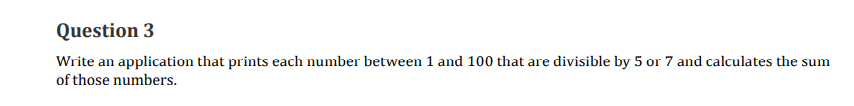 Question 3
Write an application that prints each number between 1 and 100 that are divisible by 5 or 7 and calculates the sum
of those numbers.
