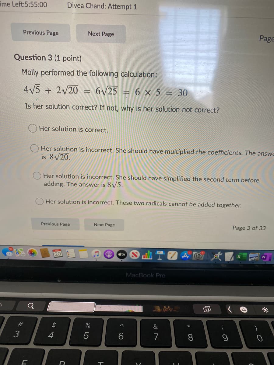 ime Left:5:55:00
Divea Chand: Attempt 1
Previous Page
Next Page
Page
Question 3 (1 point)
Molly performed the following calculation:
4V5 + 2/20
6/25 = 6 × 5 = 30
Is her solution correct? If not, why is her solution not correct?
Her solution is correct.
Her solution is incorrect. She should have multiplied the coefficients. The answe
is 8/20.
Her solution is incorrect. She should have simplified the second term before
adding. The answer is 8/5.
Her solution is incorrect. These two radicals cannot be added together.
Previous Page
Next Page
Page 3 of 33
étv
20
MacBook Pro
*
#3
$
&
3
4
7
8
向
* 00
< CO
