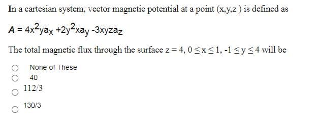 In a cartesian system, vector magnetic potential at a point (x.y,z ) is defined as
A = 4x2yax +2y²xay-3xyzaz
The total magnetic flux through the surface z = 4, 0<x<1, -1 <y<4 will be
O None of These
40
112/3
130/3
