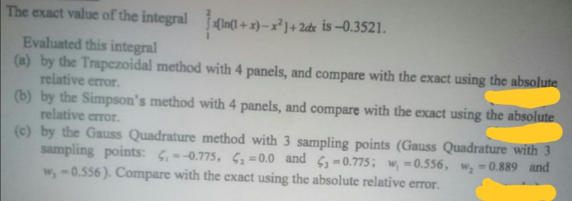 The exact value of the integral In(l + x)-x]+ 2dx is -0.3521.
(In( -
Evaluated this integral
(a) by the Trapezoidal method with 4 panels, and compare with the exact using the absolute
relative error.
(b) by the Simpson's method with 4 panels, and compare with the exact using the absolute
relative error.
(c) by the Gauss Quadrature method with 3 sampling points (Gauss Quadrature with 3
sampling points: 5,=-0.775, S=0.0 and =0.775; w, =0.556, w, =0.889 and
w,-0.556). Compare with the exact using the absolute relative error.
