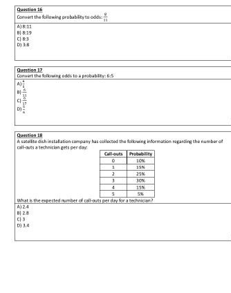 Question 16
Convert the follawing probablity to oddi
A) 8:11
B) 8:19
|다 83
D) 38
Question 17
Convert the following odds to a probabiky: 6:5
Question 18
A satelitu dish instalation campany has collected the following information regarding the number of
call-outs a technician gets per day:
Call-outs Probability
10N
1SN
2.
25%
30%
4.
15N
SN
What is the expected rumber of call-outs per day for a technician?
A) 24
BỊ 28
D) 3,4
