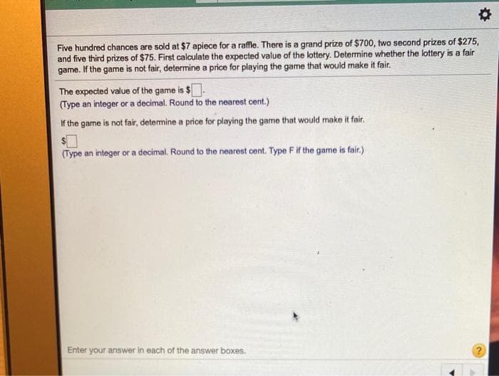 Five hundred chances are sold at $7 apiece for a raffle. There is a grand prize of $700, two second prizes of $275,
and five third prizes of $75. First calculate the expected value of the lottery. Determine whether the lottery is a fair
game. If the game is not fair, determine a price for playing the game that would make it fair.
The expected value of the game is $
(Type an integer or a decimal. Round to the nearest cent.)
If the game is not fair, detemine a price for playing the game that would make it fair.
(Type an integer or a decimal. Round to the nearest cent. Type F if the game is fair.)
Enter your answer in each of the answer boxes.
