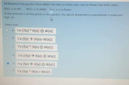 All flowers in the garden have either red color or white color but no flower has both colors.
R(x): x is red
W(x): x is white f(x): x is a flower
If the universe is all the plants in the garden, the above statement is represented in predicate
logic as:
Select one:
a. Vx [{f(x) ^ R(x)) O W(x)]
O b. Vx [f(x) → (R(x}v W(x))]
Oc vx (f(x) ^ (R(x) Ð W(x))|
o d. Vx [(f(x) → R(x)) W(x)]
.e Vx [f(x) → (R(x) O W(x))I
Or. Vx [f(x) ^ (R(x) v W(x)|
