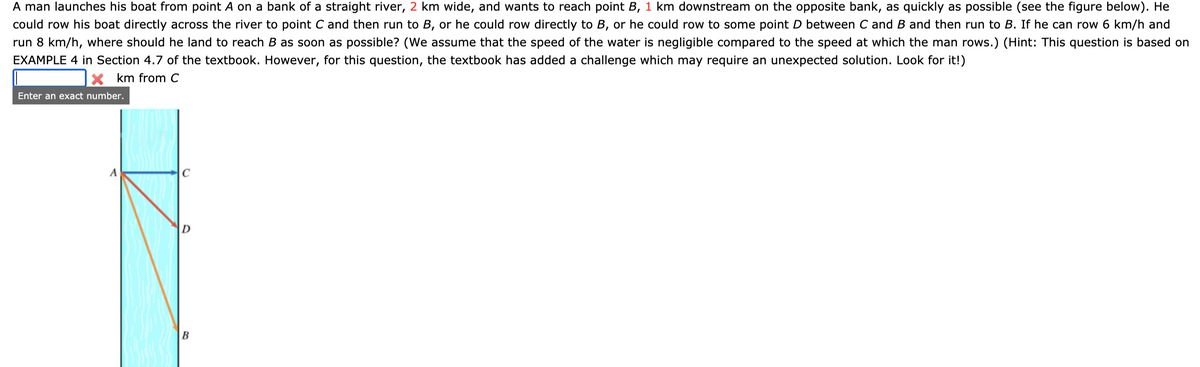 A man launches his boat from point A on a bank of a straight river, 2 km wide, and wants to reach point B, 1 km downstream on the opposite bank, as quickly as possible (see the figure below). He
could row his boat directly across the river to point C and then run to B, or he could row directly to B, or he could row to some point D between C and B and then run to B. If he can row 6 km/h and
run 8 km/h, where should he land to reach B as soon as possible? (We assume that the speed of the water is negligible compared to the speed at which the man rows.) (Hint: This question is based on
EXAMPLE 4 in Section 4.7 of the textbook. However, for this question, the textbook has added a challenge which may require an unexpected solution. Look for it!)
X km from C
Enter an exact number.
D
B
