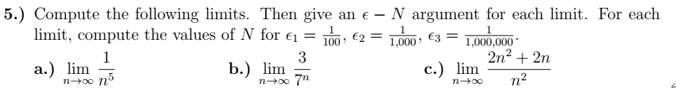 5.) Compute the following limits. Then give an e – N argument for each limit. For each
limit, compute the values of N for €1 =
100, €2 = 1000 €3 = 1,000,000
2n2 + 2n
1
а.) lim
n00 nº
3
b.) lim
n00 7"
с.) lim
n?
n00
