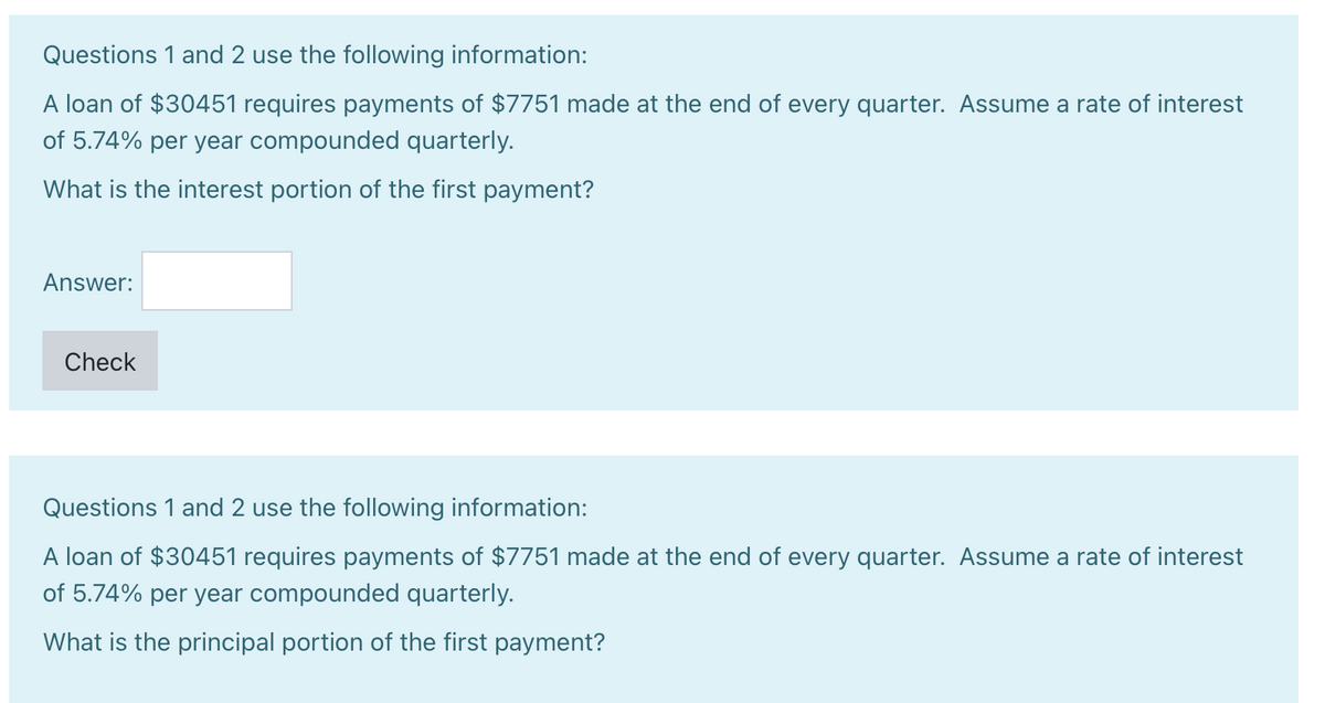 Questions 1 and 2 use the following information:
A loan of $30451 requires payments of $7751 made at the end of every quarter. Assume a rate of interest
of 5.74% per year compounded quarterly.
What is the interest portion of the first payment?
Answer:
Check
Questions 1 and 2 use the following information:
A loan of $30451 requires payments of $7751 made at the end of every quarter. Assume a rate of interest
of 5.74% per year compounded quarterly.
What is the principal portion of the first payment?
