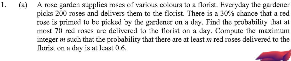 1.
A rose garden supplies roses of various colours to a florist. Everyday the gardener
(а)
picks 200 roses and delivers them to the florist. There is a 30% chance that a red
rose is primed to be picked by the gardener on a day. Find the probability that at
most 70 red roses are delivered to the florist on a day. Compute the maximum
integer m such that the probability that there are at least m red roses delivered to the
florist on a day is at least 0.6.
