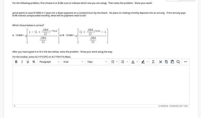 For the following problem, first choose A or B (Be sure to indicate which one you are using). Then solve the problem. Show your work!
Jamal wants to save $13000 in 7 years for a down payment on a condominium by the beach. He plans on making monthly deposits into an annuity. If the annuity pays
8.4% interest compounded monthly. what will his payment need to be?
Which choice below is correct?
.084
084 702) -
1- (1 +
)-712)
(1 +
12
A. 13,000 - d
12
or B. 13,000 - d
.084
.084
12
12
After you have typed A or B in the boax below, solve the problem. Show your work along the way.
For the toolbar, press ALT+F10 (PC) or ALT+FN+F10 (Mac).
BIU S Paragraph
工*0色Q
Arial
14px
..
o WORDS POWWERED BY TINY
