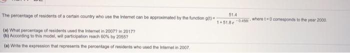 The percentage of residents of a certain country who use the Internet can be approximated by the function g(t)=
51.4
where t0 corresponds to the year 2000.
1+51.8e
-045e
(a) What percentage of residents used the Intermet in 2007? in 20177
(b) According to this model, wil participation reach 60% by 2055?
(a) Write the expression that represents the percentage of residents who used the nternet in 2007.
