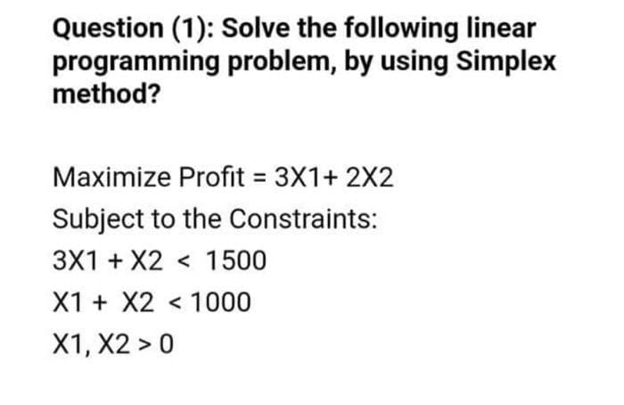 Question (1): Solve the following linear
programming problem, by using Simplex
method?
Maximize Profit = 3X1+ 2X2
Subject to the Constraints:
3X1 + X2 < 1500
X1 + X2 < 1000
X1, X2 > 0
