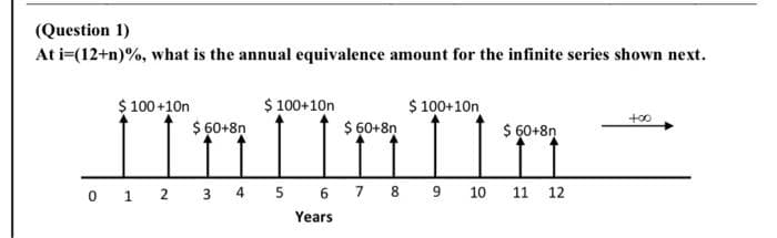 (Question 1)
At i=(12+n)%, what is the annual equivalence amount for the infinite series shown next.
$ 100+10n
$ 100+10n
$ 60+8n
$ 100+10n
to0
$ 60+8ņ
$ 60+8ņ
0 1 2 3 4 5 6 7 8 9 10
11 12
Years
