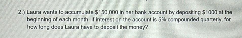 2.) Laura wants to accumulate $150,000 in her bank account by depositing $1000 at the
beginning of each month. If interest on the account is 5% compounded quarterly, for
how long does Laura have to deposit the money?
