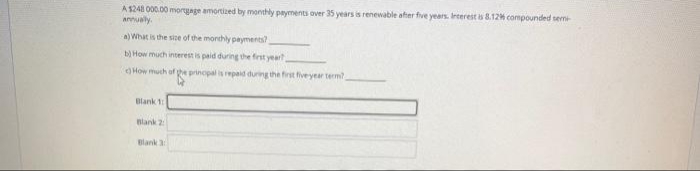 A S24 000.00 moryage amortized by monthly payments over 35 years is renewable after five years. Irterest is 8.12% compounded semi
annualy.
a) What is the sice of the monchly payments?
b) How much interest is paid during the first yeart
How much of he prinopal is epaid during the first fiveyear term?
Blank 1
Blank 2
Blank 3
