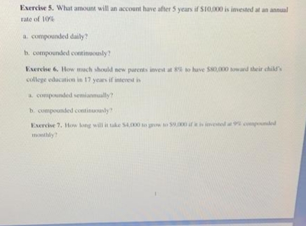 Exercise 5. What amount will an account have after 5 years if SI0,000 is invested at an annual
rate of 10%
a. compounded daily?
h. compounded continuously?
Exercise 6, How mach should new parents invest at 8s to have S80,000 toward their child's
college education in 17 years if interest is
a compounded senianmually?
b. compounded continuously?
Exercise 7. How long will it tuke SA000 to grw to s.000 iris ivested a 9 componded
monthly?
