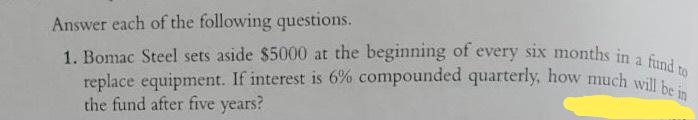 1. Bomac Steel sets aside $5000 at the beginning of every six months in a fund to
replace equipment. If interest is 6% compounded quarterly, how much will be in
Answer each of the following questions.
a.
replace equipment. If interest is 6% compounded quarterly, how much will to
the fund after five years?
