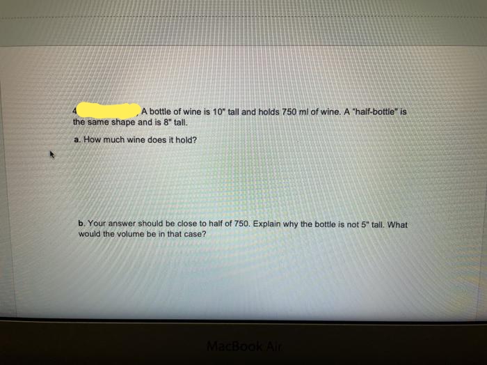 A bottle of wine is 10" tall and holds 750 ml of wine. A "half-bottle" is
the same shape and is 8" tall.
a. How much wine does it hold?
b. Your answer should be close to half of 750. Explain why the bottle is not 5" tall. What
would the volume be in that case?
MacBook Air
